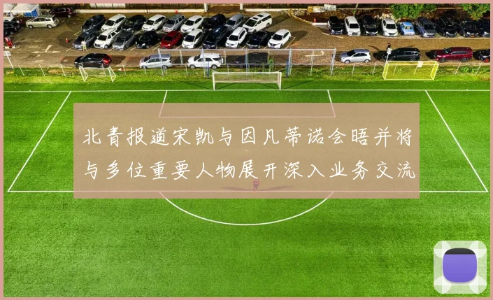 北青报道宋凯与因凡蒂诺会晤并将与多位重要人物展开深入业务交流