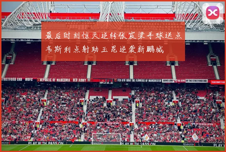 最后时刻惊天逆转张宸梁手球送点韦斯利点射助玉昆逆袭新鹏城