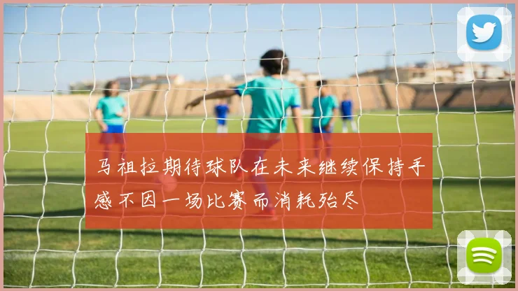 马祖拉期待球队在未来继续保持手感不因一场比赛而消耗殆尽