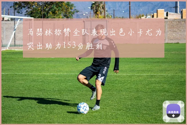 马瑟林称赞全队表现出色小卡尤为突出助力153分胜利