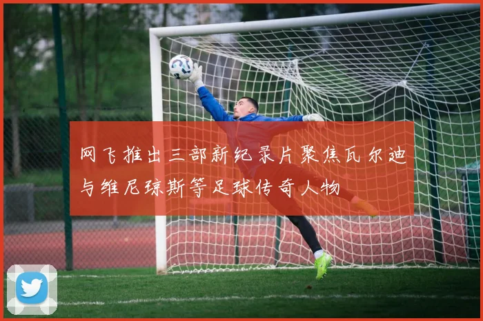 网飞推出三部新纪录片聚焦瓦尔迪与维尼琼斯等足球传奇人物