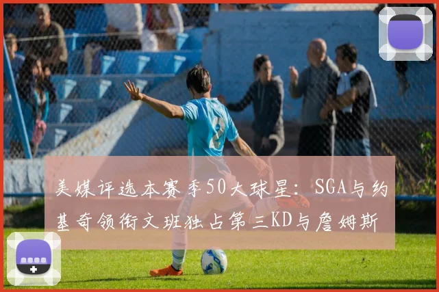 美媒评选本赛季50大球星：SGA与约基奇领衔文班独占第三KD与詹姆斯紧随其后