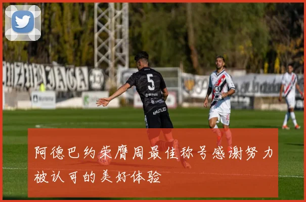 阿德巴约荣膺周最佳称号感谢努力被认可的美好体验