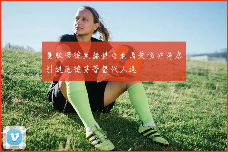 曼联若德里赫特与利马受伤将考虑引进范德芬等替代人选