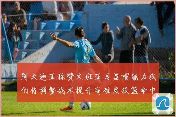 阿夫迪亚称赞文班亚马盖帽能力我们将调整战术提升高难度投篮命中率