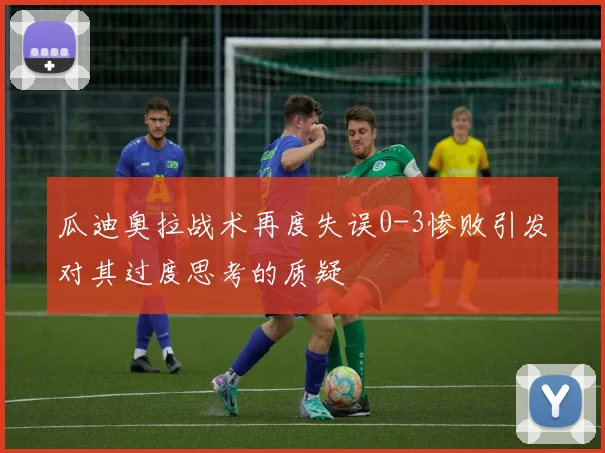 瓜迪奥拉战术再度失误0-3惨败引发对其过度思考的质疑