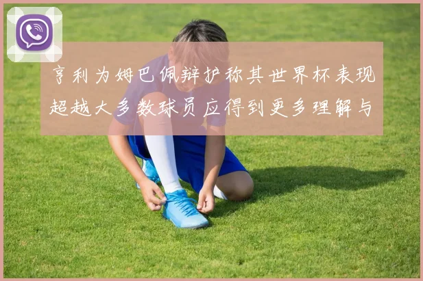 亨利为姆巴佩辩护称其世界杯表现超越大多数球员应得到更多理解与支持