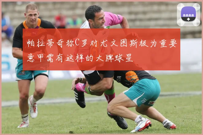 帕拉蒂奇称C罗对尤文图斯极为重要意甲需有这样的大牌球星