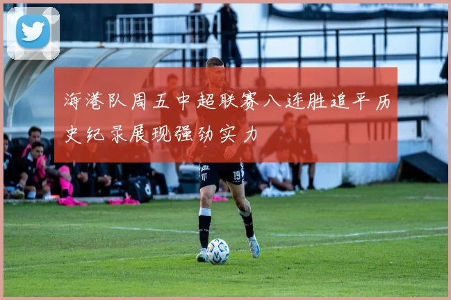 海港队周五中超联赛八连胜追平历史纪录展现强劲实力