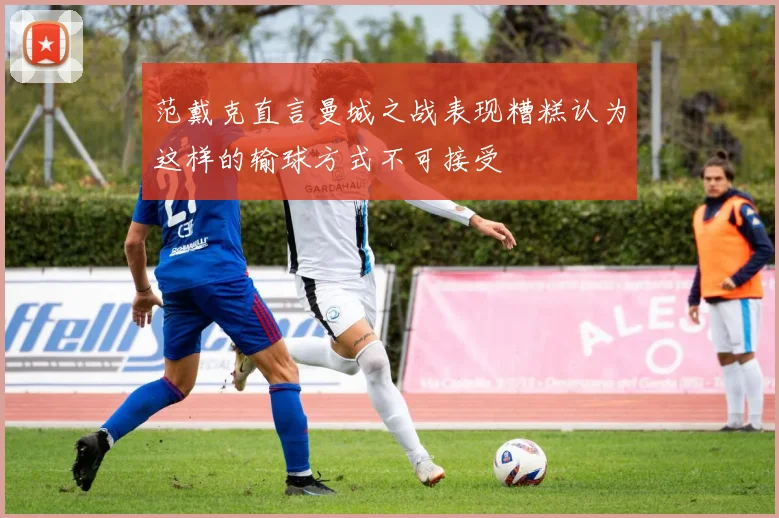 范戴克直言曼城之战表现糟糕认为这样的输球方式不可接受
