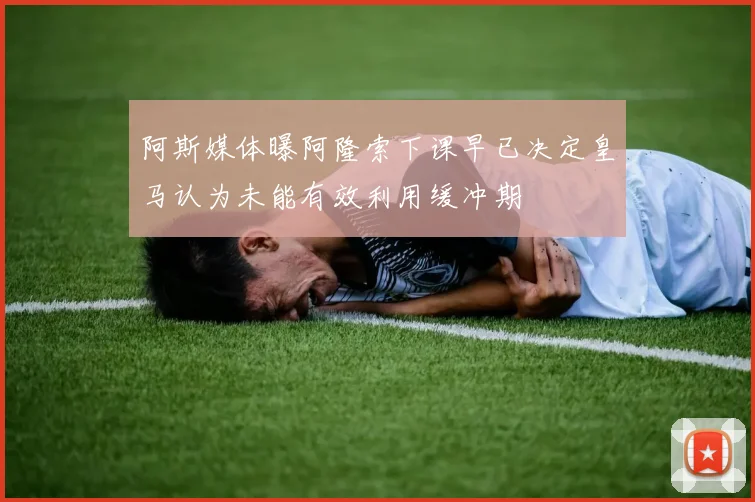 阿斯媒体曝阿隆索下课早已决定皇马认为未能有效利用缓冲期
