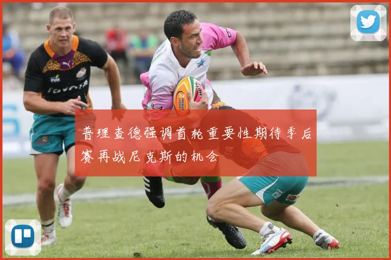 普理查德强调首轮重要性期待季后赛再战尼克斯的机会
