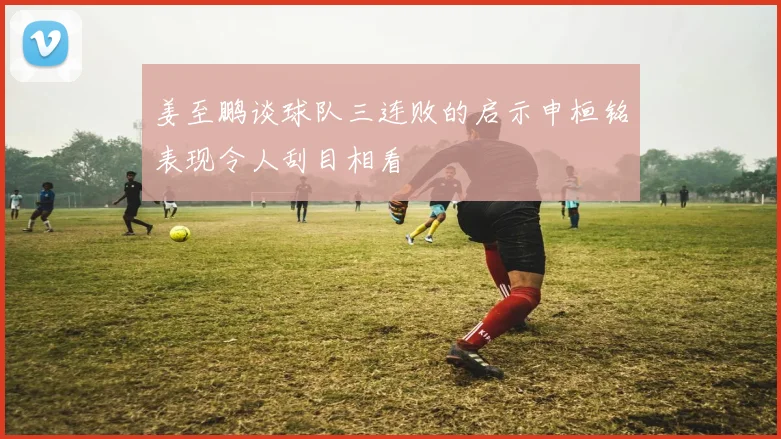 姜至鹏谈球队三连败的启示申桓铭表现令人刮目相看