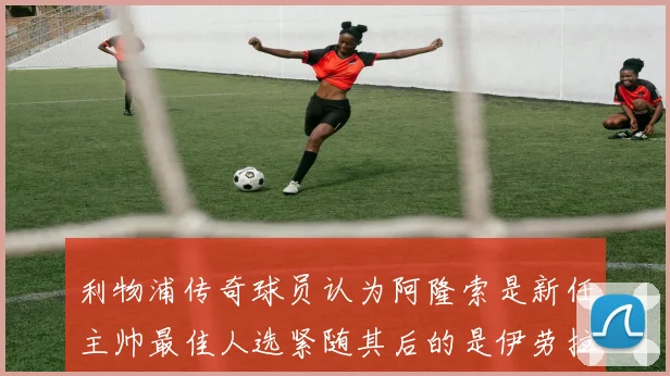 利物浦传奇球员认为阿隆索是新任主帅最佳人选紧随其后的是伊劳拉
